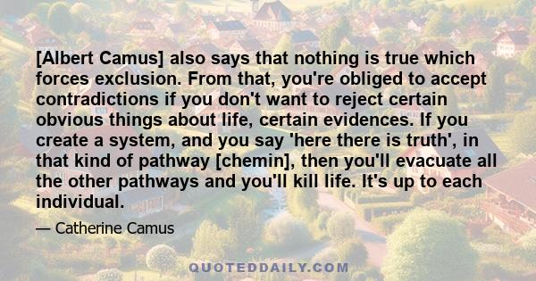 [Albert Camus] also says that nothing is true which forces exclusion. From that, you're obliged to accept contradictions if you don't want to reject certain obvious things about life, certain evidences. If you create a