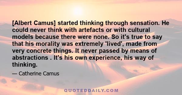 [Albert Camus] started thinking through sensation. He could never think with artefacts or with cultural models because there were none. So it's true to say that his morality was extremely 'lived', made from very