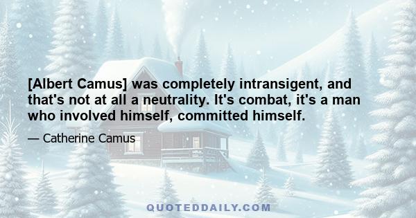 [Albert Camus] was completely intransigent, and that's not at all a neutrality. It's combat, it's a man who involved himself, committed himself.