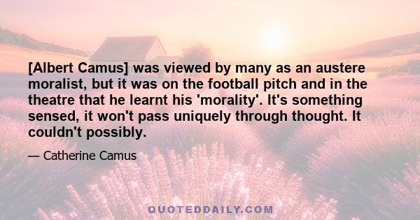 [Albert Camus] was viewed by many as an austere moralist, but it was on the football pitch and in the theatre that he learnt his 'morality'. It's something sensed, it won't pass uniquely through thought. It couldn't