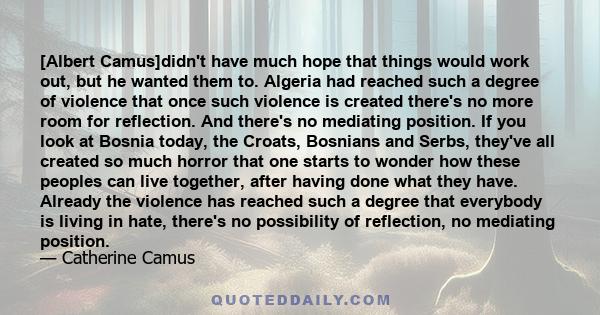 [Albert Camus]didn't have much hope that things would work out, but he wanted them to. Algeria had reached such a degree of violence that once such violence is created there's no more room for reflection. And there's no 