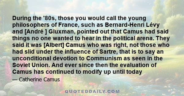 During the '80s, those you would call the young philosophers of France, such as Bernard-Henri Lévy and [André ] Gluxman, pointed out that Camus had said things no one wanted to hear in the political arena. They said it