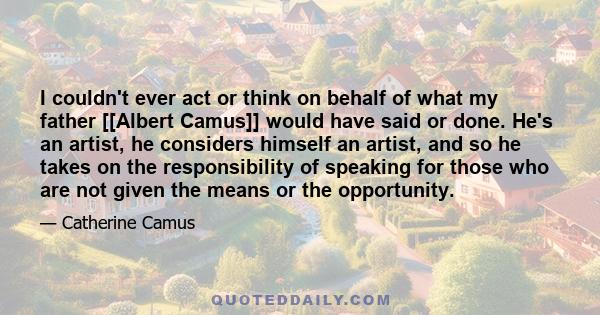 I couldn't ever act or think on behalf of what my father [[Albert Camus]] would have said or done. He's an artist, he considers himself an artist, and so he takes on the responsibility of speaking for those who are not