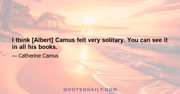 I think [Albert] Camus felt very solitary. You can see it in all his books.