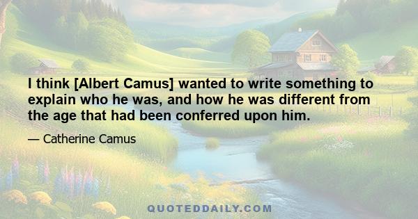 I think [Albert Camus] wanted to write something to explain who he was, and how he was different from the age that had been conferred upon him.