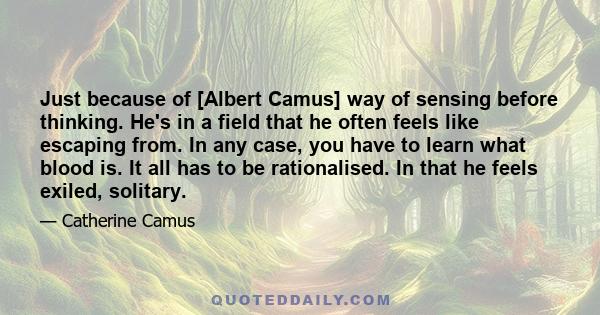 Just because of [Albert Camus] way of sensing before thinking. He's in a field that he often feels like escaping from. In any case, you have to learn what blood is. It all has to be rationalised. In that he feels