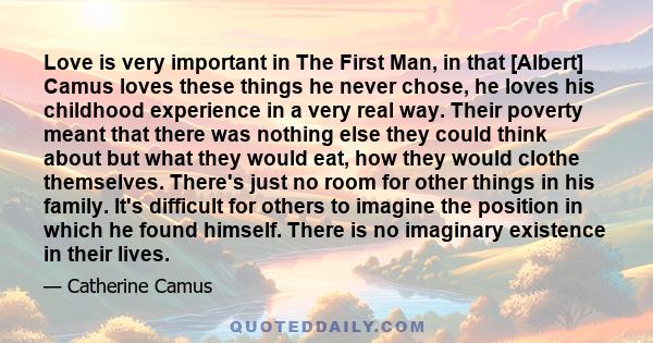 Love is very important in The First Man, in that [Albert] Camus loves these things he never chose, he loves his childhood experience in a very real way. Their poverty meant that there was nothing else they could think