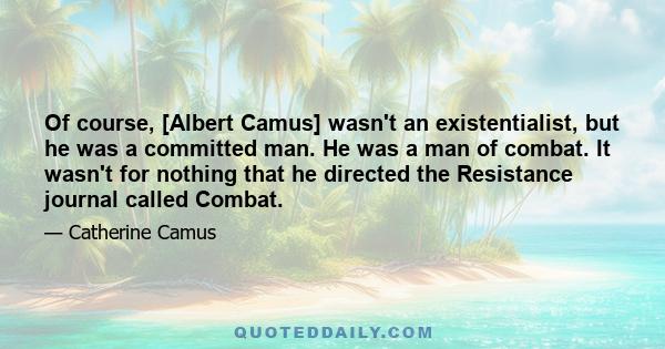 Of course, [Albert Camus] wasn't an existentialist, but he was a committed man. He was a man of combat. It wasn't for nothing that he directed the Resistance journal called Combat.