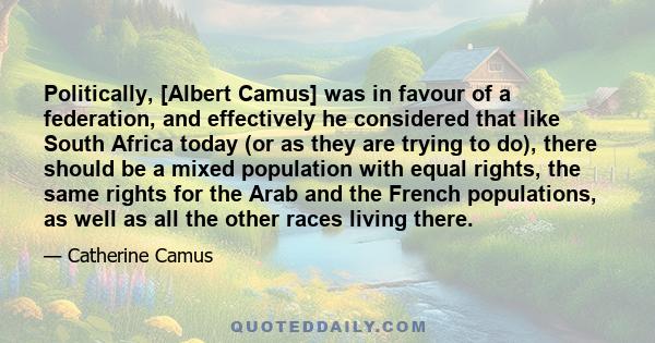 Politically, [Albert Camus] was in favour of a federation, and effectively he considered that like South Africa today (or as they are trying to do), there should be a mixed population with equal rights, the same rights