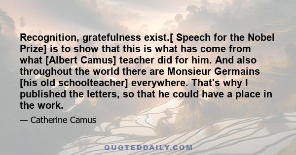 Recognition, gratefulness exist.[ Speech for the Nobel Prize] is to show that this is what has come from what [Albert Camus] teacher did for him. And also throughout the world there are Monsieur Germains [his old