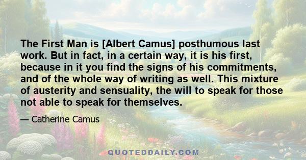 The First Man is [Albert Camus] posthumous last work. But in fact, in a certain way, it is his first, because in it you find the signs of his commitments, and of the whole way of writing as well. This mixture of