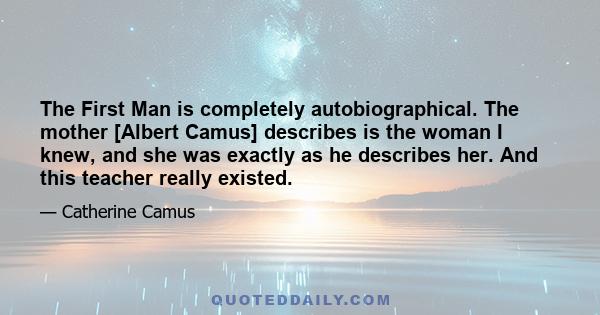 The First Man is completely autobiographical. The mother [Albert Camus] describes is the woman I knew, and she was exactly as he describes her. And this teacher really existed.