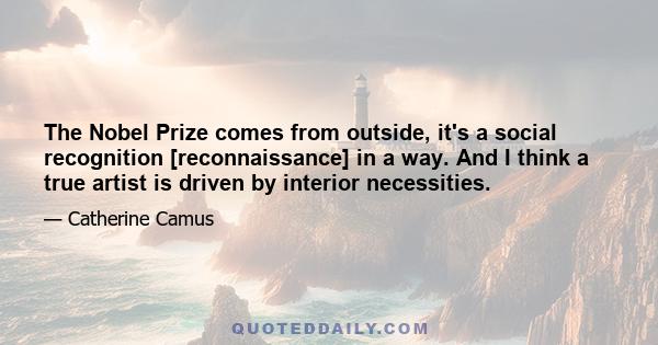 The Nobel Prize comes from outside, it's a social recognition [reconnaissance] in a way. And I think a true artist is driven by interior necessities.