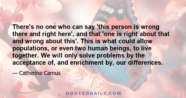 There's no one who can say 'this person is wrong there and right here', and that 'one is right about that and wrong about this'. This is what could allow populations, or even two human beings, to live together. We will