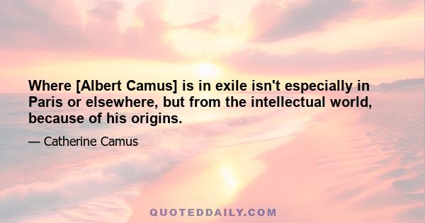 Where [Albert Camus] is in exile isn't especially in Paris or elsewhere, but from the intellectual world, because of his origins.