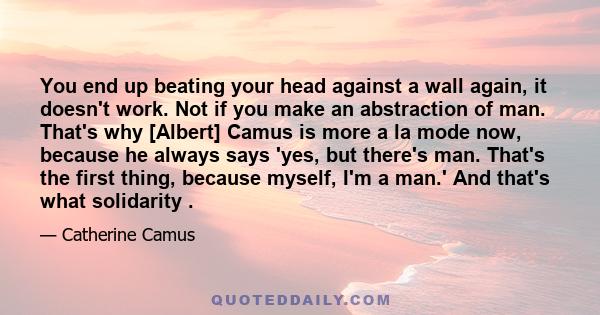 You end up beating your head against a wall again, it doesn't work. Not if you make an abstraction of man. That's why [Albert] Camus is more a la mode now, because he always says 'yes, but there's man. That's the first