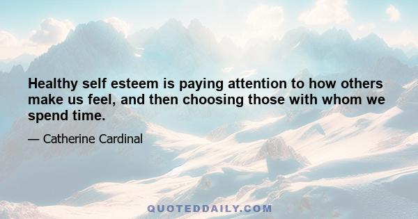 Healthy self esteem is paying attention to how others make us feel, and then choosing those with whom we spend time.