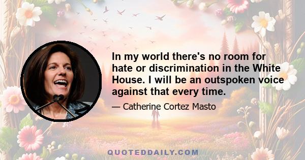 In my world there's no room for hate or discrimination in the White House. I will be an outspoken voice against that every time.