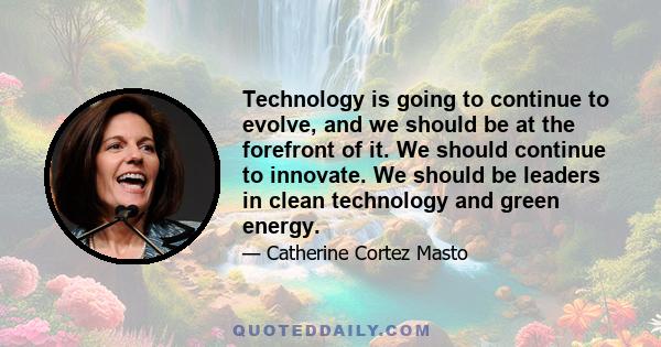 Technology is going to continue to evolve, and we should be at the forefront of it. We should continue to innovate. We should be leaders in clean technology and green energy.