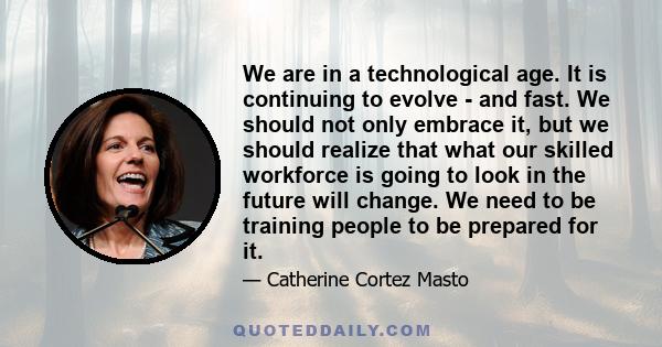 We are in a technological age. It is continuing to evolve - and fast. We should not only embrace it, but we should realize that what our skilled workforce is going to look in the future will change. We need to be