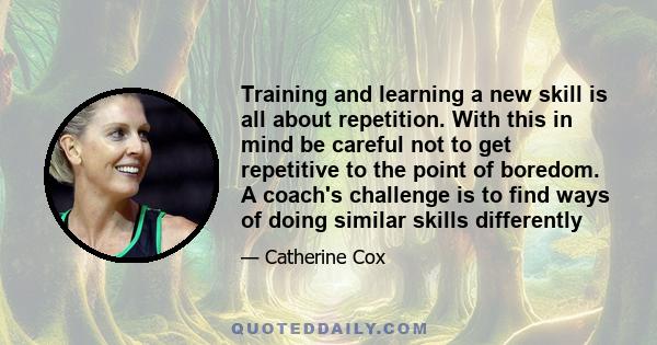 Training and learning a new skill is all about repetition. With this in mind be careful not to get repetitive to the point of boredom. A coach's challenge is to find ways of doing similar skills differently