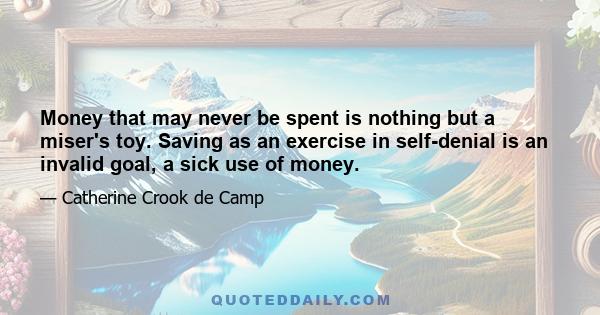 Money that may never be spent is nothing but a miser's toy. Saving as an exercise in self-denial is an invalid goal, a sick use of money.