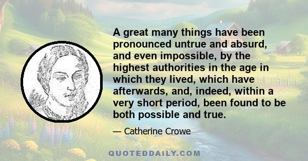 A great many things have been pronounced untrue and absurd, and even impossible, by the highest authorities in the age in which they lived, which have afterwards, and, indeed, within a very short period, been found to