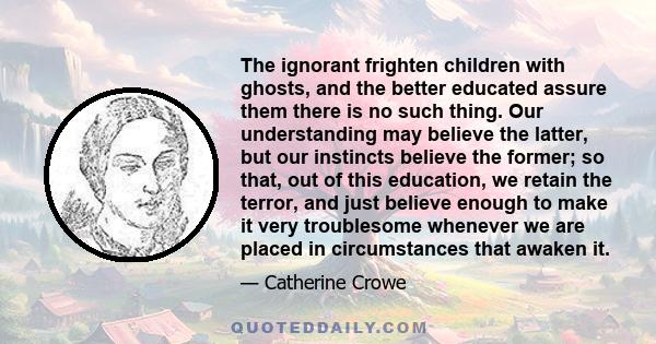 The ignorant frighten children with ghosts, and the better educated assure them there is no such thing. Our understanding may believe the latter, but our instincts believe the former; so that, out of this education, we