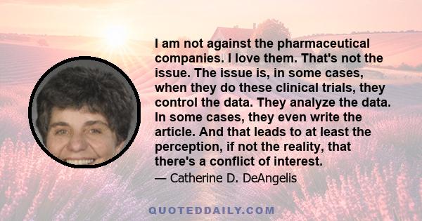 I am not against the pharmaceutical companies. I love them. That's not the issue. The issue is, in some cases, when they do these clinical trials, they control the data. They analyze the data. In some cases, they even