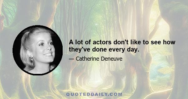 A lot of actors don't like to see how they've done every day.