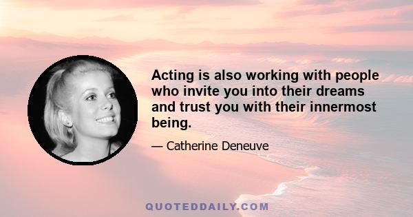 Acting is also working with people who invite you into their dreams and trust you with their innermost being.