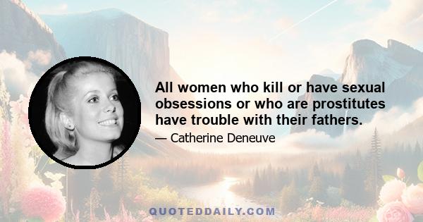 All women who kill or have sexual obsessions or who are prostitutes have trouble with their fathers.