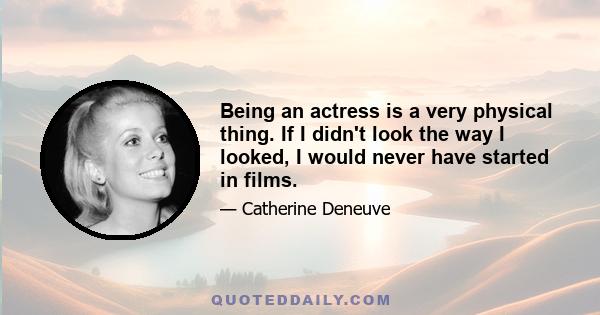 Being an actress is a very physical thing. If I didn't look the way I looked, I would never have started in films.