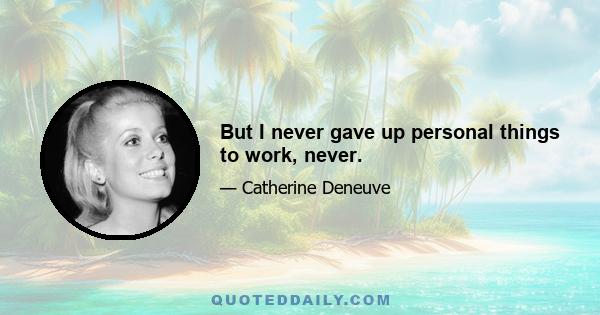 But I never gave up personal things to work, never.