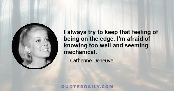 I always try to keep that feeling of being on the edge. I'm afraid of knowing too well and seeming mechanical.