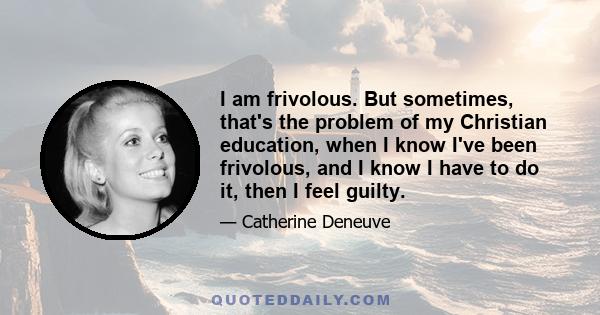 I am frivolous. But sometimes, that's the problem of my Christian education, when I know I've been frivolous, and I know I have to do it, then I feel guilty.