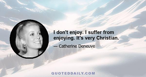 I don't enjoy. I suffer from enjoying. It's very Christian.