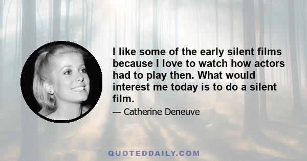 I like some of the early silent films because I love to watch how actors had to play then. What would interest me today is to do a silent film.