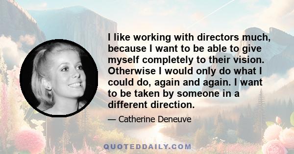 I like working with directors much, because I want to be able to give myself completely to their vision. Otherwise I would only do what I could do, again and again. I want to be taken by someone in a different direction.