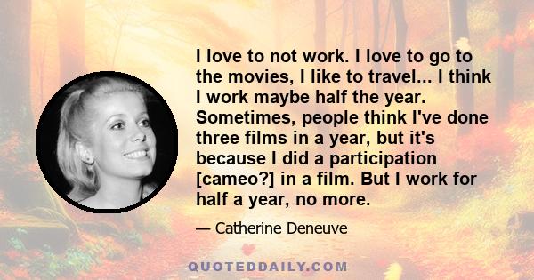 I love to not work. I love to go to the movies, I like to travel... I think I work maybe half the year. Sometimes, people think I've done three films in a year, but it's because I did a participation [cameo?] in a film. 