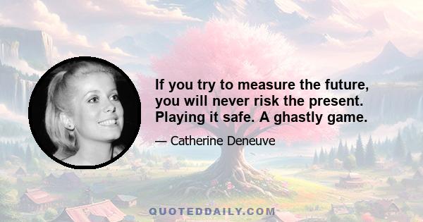 If you try to measure the future, you will never risk the present. Playing it safe. A ghastly game.