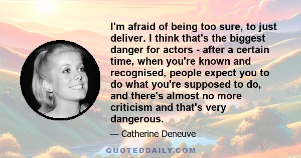 I'm afraid of being too sure, to just deliver. I think that's the biggest danger for actors - after a certain time, when you're known and recognised, people expect you to do what you're supposed to do, and there's