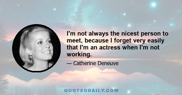 I'm not always the nicest person to meet, because I forget very easily that I'm an actress when I'm not working.