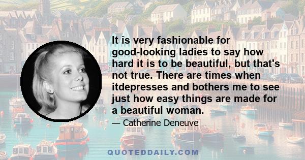 It is very fashionable for good-looking ladies to say how hard it is to be beautiful, but that's not true. There are times when itdepresses and bothers me to see just how easy things are made for a beautiful woman.