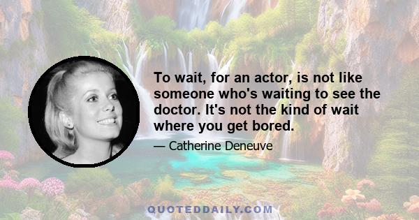 To wait, for an actor, is not like someone who's waiting to see the doctor. It's not the kind of wait where you get bored.