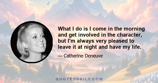 What I do is I come in the morning and get involved in the character, but I'm always very pleased to leave it at night and have my life.