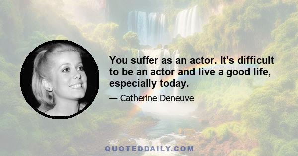 You suffer as an actor. It's difficult to be an actor and live a good life, especially today.