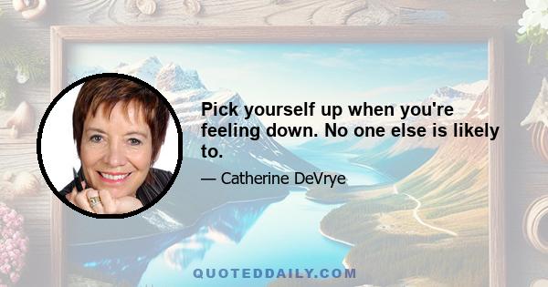 Pick yourself up when you're feeling down. No one else is likely to.