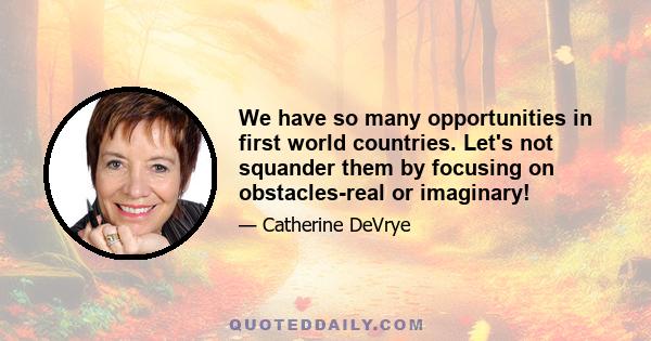 We have so many opportunities in first world countries. Let's not squander them by focusing on obstacles-real or imaginary!