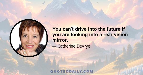 You can't drive into the future if you are looking into a rear vision mirror.